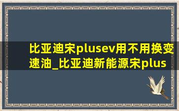 比亚迪宋plusev用不用换变速油_比亚迪新能源宋plus ev落地价